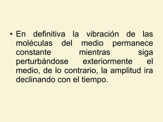 • En definitiva la vibración de las
moléculas del medio permanece
constante mientras siga
perturbándose exteriormente el
medio, de lo contrario, la amplitud ira
declinando con el tiempo.
 