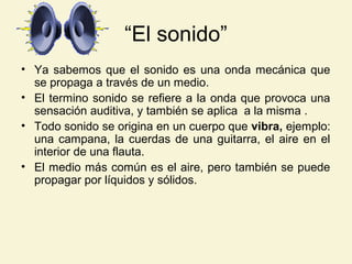 “El sonido”
• Ya sabemos que el sonido es una onda mecánica que
se propaga a través de un medio.
• El termino sonido se refiere a la onda que provoca una
sensación auditiva, y también se aplica a la misma .
• Todo sonido se origina en un cuerpo que vibra, ejemplo:
una campana, la cuerdas de una guitarra, el aire en el
interior de una flauta.
• El medio más común es el aire, pero también se puede
propagar por líquidos y sólidos.
 