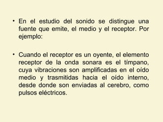 • En el estudio del sonido se distingue una
fuente que emite, el medio y el receptor. Por
ejemplo:
• Cuando el receptor es un oyente, el elemento
receptor de la onda sonara es el tímpano,
cuya vibraciones son amplificadas en el oído
medio y trasmitidas hacia el oído interno,
desde donde son enviadas al cerebro, como
pulsos eléctricos.
 