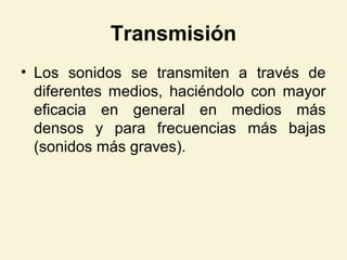 Transmisión
• Los sonidos se transmiten a través de
diferentes medios, haciéndolo con mayor
eficacia en general en medios más
densos y para frecuencias más bajas
(sonidos más graves).
 