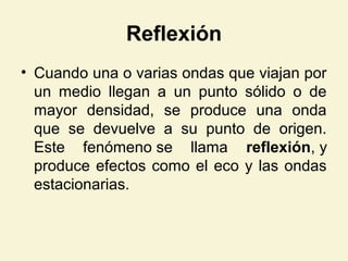 Reflexión
• Cuando una o varias ondas que viajan por
un medio llegan a un punto sólido o de
mayor densidad, se produce una onda
que se devuelve a su punto de origen.
Este fenómeno se llama reflexión, y
produce efectos como el eco y las ondas
estacionarias.
 
