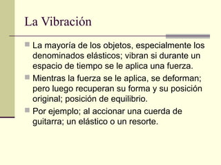 La Vibración
 La mayoría de los objetos, especialmente los
denominados elásticos; vibran si durante un
espacio de tiempo se le aplica una fuerza.
 Mientras la fuerza se le aplica, se deforman;
pero luego recuperan su forma y su posición
original; posición de equilibrio.
 Por ejemplo; al accionar una cuerda de
guitarra; un elástico o un resorte.
 