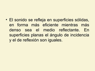 • El sonido se refleja en superficies sólidas,
en forma más eficiente mientras más
denso sea el medio reflectante. En
superficies planas el ángulo de incidencia
y el de reflexión son iguales.
 