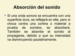 Absorción del sonido
• Si una onda sonora se encuentra con una
superficie dura, se reflejará en ella, pero si
choca contra una cortina o material a
prueba de sonidos, se absorberá.
También se absorbe el sonido al
propagarse, debido a que su intensidad
va disminuyendo paulatinamente.
 