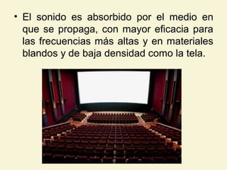 • El sonido es absorbido por el medio en
que se propaga, con mayor eficacia para
las frecuencias más altas y en materiales
blandos y de baja densidad como la tela.
 