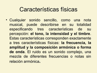 Características físicas
• Cualquier sonido sencillo, como una nota
musical, puede describirse en su totalidad
especificando tres características de su
percepción: el tono, la intensidad y el timbre.
Estas características corresponden exactamente
a tres características físicas: la frecuencia, la
amplitud y la composición armónica o forma
de onda. El ruido es un sonido complejo, una
mezcla de diferentes frecuencias o notas sin
relación armónica.
 