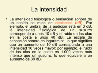 La intensidad
• La intensidad fisiológica o sensación sonora de
un sonido se mide en decibelios (dB). Por
ejemplo, el umbral de la audición está en 0 dB,
la intensidad fisiológica de un susurro
corresponde a unos 10 dB y el ruido de las olas
en la costa a unos 40 dB. La escala de
sensación sonora es logarítmica, lo que significa
que un aumento de 10 dB corresponde a una
intensidad 10 veces mayor: por ejemplo, el ruido
de las olas en la costa es 1.000 veces más
intenso que un susurro, lo que equivale a un
aumento de 30 dB.
 