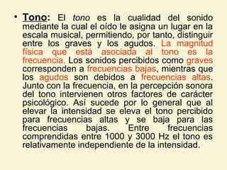• Tono: El tono es la cualidad del sonido
mediante la cual el oído le asigna un lugar en la
escala musical, permitiendo, por tanto, distinguir
entre los graves y los agudos. La magnitud
física que está asociada al tono es la
frecuencia. Los sonidos percibidos como graves
corresponden a frecuencias bajas, mientras que
los agudos son debidos a frecuencias altas.
Junto con la frecuencia, en la percepción sonora
del tono intervienen otros factores de carácter
psicológico. Así sucede por lo general que al
elevar la intensidad se eleva el tono percibido
para frecuencias altas y se baja para las
frecuencias bajas. Entre frecuencias
comprendidas entre 1000 y 3000 Hz el tono es
relativamente independiente de la intensidad.
 