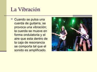 La Vibración
 Cuando se pulsa una
cuerda de guitarra, se
provoca una vibración;
la cuerda se mueve en
forma ondulatoria y el
aire que esta dentro de
la caja de resonancia
se comporta tal que el
sonido es amplificado.
 