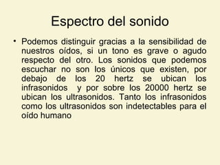 Espectro del sonido
• Podemos distinguir gracias a la sensibilidad de
nuestros oídos, si un tono es grave o agudo
respecto del otro. Los sonidos que podemos
escuchar no son los únicos que existen, por
debajo de los 20 hertz se ubican los
infrasonidos y por sobre los 20000 hertz se
ubican los ultrasonidos. Tanto los infrasonidos
como los ultrasonidos son indetectables para el
oído humano
 