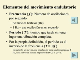 Elementos del movimiento ondulatorio
• Frecuencia ( f ): Número de oscilaciones
por segundo.
– Se mide en hertzios (Hz)
– 1 Hz = una oscilación en un segundo
• Período ( T ): tiempo que tarda en tener
lugar una vibración completa.
• Por la propia definición, el período es el
inverso de la frecuencia (T = 1/f )
– Ejemplo: Si un movimiento ondulatorio tiene una frecuencia de 4
Hz, cada vibración tardará en producirse 0’25 s. (1/4 s.)
 