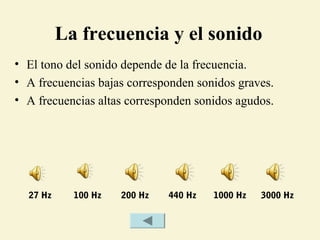 La frecuencia y el sonido
• El tono del sonido depende de la frecuencia.
• A frecuencias bajas corresponden sonidos graves.
• A frecuencias altas corresponden sonidos agudos.
27 Hz 100 Hz 200 Hz 440 Hz 1000 Hz 3000 Hz
 