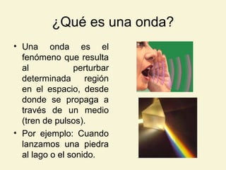 ¿Qué es una onda?
• Una onda es el
fenómeno que resulta
al perturbar
determinada región
en el espacio, desde
donde se propaga a
través de un medio
(tren de pulsos).
• Por ejemplo: Cuando
lanzamos una piedra
al lago o el sonido.
 