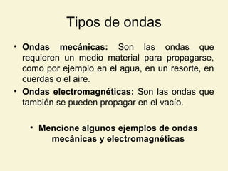 Tipos de ondas
• Ondas mecánicas: Son las ondas que
requieren un medio material para propagarse,
como por ejemplo en el agua, en un resorte, en
cuerdas o el aire.
• Ondas electromagnéticas: Son las ondas que
también se pueden propagar en el vacío.
• Mencione algunos ejemplos de ondas
mecánicas y electromagnéticas
 