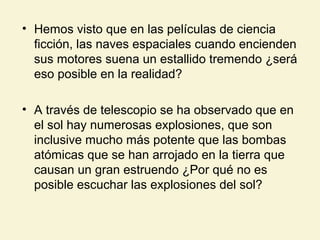 • Hemos visto que en las películas de ciencia
ficción, las naves espaciales cuando encienden
sus motores suena un estallido tremendo ¿será
eso posible en la realidad?
• A través de telescopio se ha observado que en
el sol hay numerosas explosiones, que son
inclusive mucho más potente que las bombas
atómicas que se han arrojado en la tierra que
causan un gran estruendo ¿Por qué no es
posible escuchar las explosiones del sol?
 