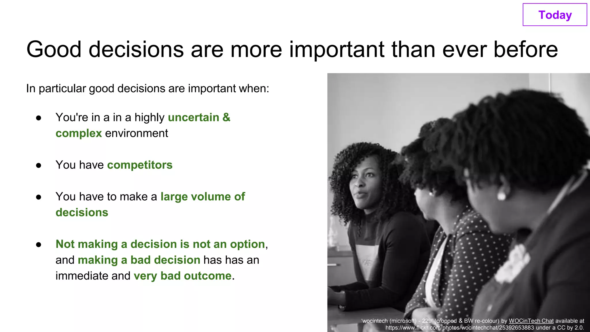 Good decisions are more important than ever before
‘wocintech (microsoft) - 229’ (cropped & BW re-colour) by WOCinTech Chat available at
https://www.flickr.com/photos/wocintechchat/25392653883 under a CC by 2.0.
In particular good decisions are important when:
● You're in a in a highly uncertain &
complex environment
● You have competitors
● You have to make a large volume of
decisions
● Not making a decision is not an option,
and making a bad decision has has an
immediate and very bad outcome.
Today
 