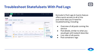 Troubleshoot Statefulsets With Pod Logs
Komodor’s Pod Logs & Events feature
offers quick access to all of the
pod-level data you`ll need for
troubleshooting, including:
● Overview of all pods running the
service
● Pod details, similar to what you
would get with kubectl describe
● Live view of all events
● Pod containers’ logs
 