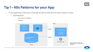 Tip 1 - K8s Patterns for your App
- In your application, make sure to leverage the right mechanisms to make it platform-aware:
- Downward API
- Environment Variables
- Volumes
Container A
Env_A1
Env_A2
Container B
K8S API call
/etc/annotations
/etc/labels
Volume A
Pod
API Server
Pod Conﬁguration
+
Runtime
Information
Inject
Query
Mount
Source: Ibryam B., and Huß R., 2019,
Kubernetes Patterns, O’Reilly Media Inc.,
Sebastopol
 