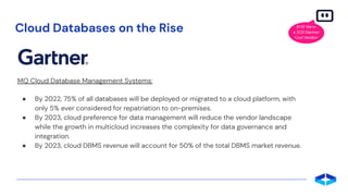 Cloud Databases on the Rise
MQ Cloud Database Management Systems:
● By 2022, 75% of all databases will be deployed or migrated to a cloud platform, with
only 5% ever considered for repatriation to on-premises.
● By 2023, cloud preference for data management will reduce the vendor landscape
while the growth in multicloud increases the complexity for data governance and
integration.
● By 2023, cloud DBMS revenue will account for 50% of the total DBMS market revenue.
BTW We’re
a 2021 Gartner
Cool Vendor!
 
