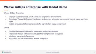 Conﬁdential do not distribute 10
Weave GitOps Enterprise
● Deploys Clusters to AWS, GCP, Azure and on-premise environments
● Bootstraps Weave GitOps into the clusters and sources all cluster components from git repos and helm
repos
● Installs all cluster platform components for a production ready environment
Ondat
● Provides Persistent Volumes for kubernetes stateful applications
● Replicated storage with additional support for compression, encryption
● Intelligent placement of volumes
● Support for volume snapshots & Kasten integration
Weave GitOps Enterprise with Ondat demo
 