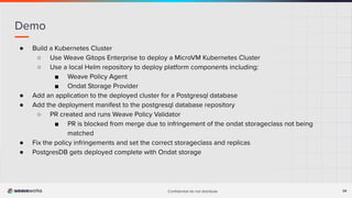 Conﬁdential do not distribute 24
Demo
● Build a Kubernetes Cluster
○ Use Weave Gitops Enterprise to deploy a MicroVM Kubernetes Cluster
○ Use a local Helm repository to deploy platform components including:
■ Weave Policy Agent
■ Ondat Storage Provider
● Add an application to the deployed cluster for a Postgresql database
● Add the deployment manifest to the postgresql database repository
○ PR created and runs Weave Policy Validator
■ PR is blocked from merge due to infringement of the ondat storageclass not being
matched
● Fix the policy infringements and set the correct storageclass and replicas
● PostgresDB gets deployed complete with Ondat storage
 