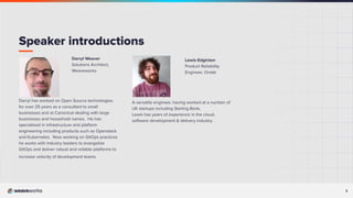 3
Lewis Edginton
Product Reliability
Engineer, Ondat
A versatile engineer, having worked at a number of
UK startups including Starling Bank,
Lewis has years of experience in the cloud,
software development & delivery industry.
Darryl Weaver
Solutions Architect,
Weaveworks
Darryl has worked on Open Source technologies
for over 25 years as a consultant to small
businesses and at Canonical dealing with large
businesses and household names. He has
specialised in infrastructure and platform
engineering including products such as Openstack
and Kubernetes. Now working on GitOps practices
he works with industry leaders to evangelise
GitOps and deliver robust and reliable platforms to
increase velocity of development teams.
Speaker introductions
 