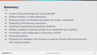 Conﬁdential do not distribute 30
Summary
● Cluster Lifecycle Management with ClusterAPI
● Platform Proﬁles in a Helm Repository
● Deﬁning Clusters and Proﬁles and Values for cluster components
● Deploying Ondat Storage provisioner
● Creating an application git repository deﬁnition
● Adding a database requiring storage to the application git repository
● Preventing a bad conﬁguration using policy controls
● Fixing the problem
● Deploying the database with storage provided by Ondat’s Storage provisioner
with required replicas
 
