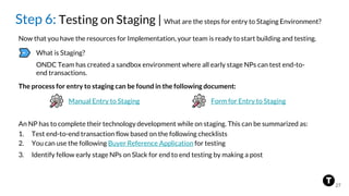 Step 6: Testing on Staging | What are the steps for entry to Staging Environment?
Now that you have the resources for Implementation, your team is ready to start building and testing.
What is Staging?
ONDC Team has created a sandbox environment where all early stage NPs can test end-to-
end transactions.
The process for entry to staging can be found in the following document:
Manual Entry to Staging
An NP has to complete their technology development while on staging. This can be summarized as:
1. Test end-to-end transaction flow based on the following checklists
2. You can use the following Buyer Reference Application for testing
3. Identify fellow early stage NPs on Slack for end to end testing by making a post
27
Form for Entry to Staging
 