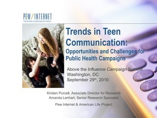 Trends in Teen Communication:  Opportunities and Challenges for Public Health Campaigns Kristen Purcell, Associate Director for Research Amanda Lenhart, Senior Research Specialist Pew Internet & American Life Project Above the Influence Campaign Summit Washington, DC September 29 th , 2010 