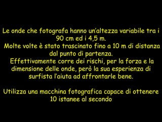 Le onde che fotografa hanno un’altezza variabile tra i
                   90 cm ed i 4,5 m.
Molte volte è stato trascinato fino a 10 m di distanza
                dal punto di partenza.
  Effettivamente corre dei rischi, per la forza e la
   dimensione delle onde, però la sua esperienza di
         surfista l’aiuta ad affrontarle bene.

Utilizza una macchina fotografica capace di ottenere
                10 istanee al secondo
 