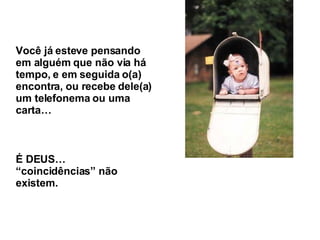 Você já esteve pensando em alguém que não via há tempo, e em seguida o(a) encontra, ou recebe dele(a) um telefonema ou uma carta… É DEUS… “coincidências” não existem. 