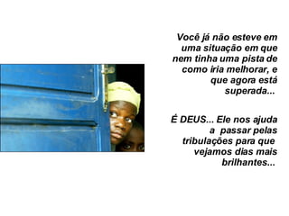 Você já não esteve em uma situação em que nem tinha uma pista de como iria melhorar, e que agora está superada...  É DEUS... Ele nos ajuda a  passar pelas tribulações para que  vejamos dias mais brilhantes...  