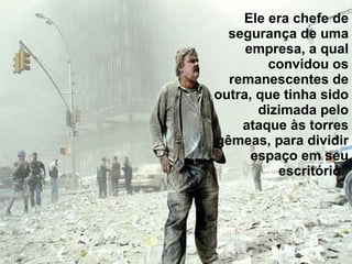 Ele era chefe de segurança de uma empresa, a qual convidou os remanescentes de outra, que tinha sido dizimada pelo ataque às torres gêmeas, para dividir espaço em seu escritório.  