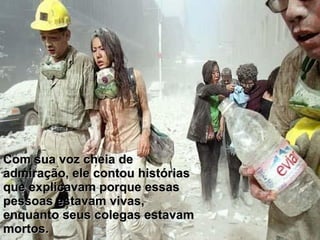 Com sua voz cheia de admiração, ele contou histórias que explicavam porque essas pessoas estavam vivas, enquanto seus colegas estavam mortos. 