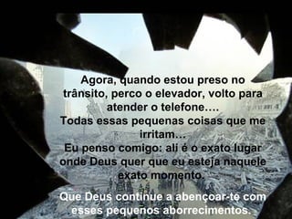 Agora, quando estou preso no trânsito, perco o elevador, volto para atender o telefone…. Todas essas pequenas coisas que me irritam… Eu penso comigo: ali é o exato lugar onde Deus quer que eu esteja naquele exato momento.  Que Deus continue a abençoar-te com esses pequenos aborrecimentos.    