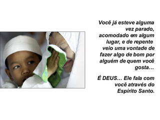 Você já esteve alguma vez parado, acomodado em algum lugar, e de repente  veio uma vontade de fazer algo de bom por alguém de quem você gosta… É DEUS… Ele fala com você através do Espírito Santo. 