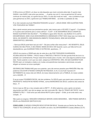 O R$ se torna um ÍDOLO, um deus na vida daqueles que vivem correndo atrás dele. E quanto mais
GANHA, mais QUER, mais acha que precisa… – A gente vive com X, mas se ganharmos XX vamos
continuar do mesmo jeito, ai a gente luta por XXX, e a vida não muda em nada… mas o problema é que
para ganharmos os XXX, a gente tem que TRABALHAR MAIS… cai então a qualidade de vida.
É ou não é pecado acumular RIQUEZA/TESOURO na terra? – JESUS DISSE: NÃO AJUNTEIS PARA
VÓS TESOUROS NA TERRA”!
Mas a gente sempre pensa que precisamos ajuntar, pelo menos para a VELHICE. E agora? – O problema
é: E quanto será suficiente para a nossa velhice? – ILUST.: E SE DEIXARMOS DEUS CUIDAR DO
NOSSO SUSTENTO NA VELHICE? – “FUI MOÇO e agora SOU VELHO, mas NUNCA VI O JUSTO
DESAMPARADO, NEM A SUA DESCENDÊNCIA A MENDIGAR O PÃO”! DAVI disse isso num tempo de
SECA, NO DESERTO, SEM DESENVOLVIMENTO TECNOLÓGICO, SEM UM GOVERNO
DEMOCRÁTICO, SEM INSS…
– Será que DEUS pode fazer isso por nós? – Dá para confiar nEle nessa área? – NO DESERTO, DEUS
CUIDOU DO SEU POVO, A SEU MODO: MANÁ DO DIA E SÓ! Quando o povo, por falta de fé e em
desobediência, quis GUARDAR PARA O OUTRO DIA, apodreceu…!!!
JESUS nos ensinou a ORAR pelo pão de cada dia e não POR TESOUROS GUARDADOS,
ACUMULADOS NA TERRA! – PAULO disse a TIMOTEO (I TIM 6:6-9 “De fato grande fonte de lucro é a
piedade com contentamento. Porque nada temos trazido para o mundo, nem coisa alguma podemos levar
dele. Tendo sustento e com que nos vestir, estejamos CONTENTES. ORA, OS QUE QUEREM FICAR
RICOS caem em tentação e cilada e em muitas concupiscências insensatas e perniciosas, as quais
afogam os homens na ruína e perdição”.
DEVEMOS SIM TRABALHAR para nos sustentar, para não sermos pesados para NINGUÉM. Mas não
podemos COLOCAR O NOSSO CORAÇÃO NA RIQUEZA, no r$, no acumular riquezas em
DETRIMENTO da nossa vida com DEUS, do nosso relacionamento com a FAMILIA, do nosso cuidado
com a SAÚDE…!!!
E se por acaso FICARMOS RICOS, não tem problema. Foi DEUS quem quis assim para cumprirmos um
PROPÓSITO: INVESTIR NO REINO! AFINAL, somos MORDOMOS DE DEUS, cuidamos das coisas de
Deus…!!!
Como é que eu SEI se o meu coração está no R$??? – É difícil sabermos, pois a gente vai sempre
argumentar que NÃO, que não se apega, que não morre pelo R$.. Mas EU TENHO UM TESTE: Você é
DIZIMISTA FIEL? – Você acha que está dando MUITO para a Igreja? – Então, já sei onde está o seu
coração…!!!
Não queira se enganar, NINGUÉM CONSEGUE SERVIR A DOIS SENHORES… NÃO PODEIS SERVIR A
DEUS e ás RIQUEZAS! (MATEUS 6:24)!
CONCLUSÃO: O NOSSO CORAÇÃO DEVE ESTAR EM DEUS: “Amarás pois ao Senhor teu Deus de
TODO O TEU CORAÇÃO, de toda a tua ALMA e do todo o teu ENTENDIMENTO (razão) (Mateus 22:37).
 