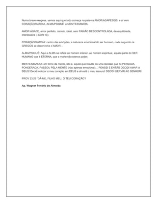 Numa breve exegese, vemos aqui que tudo começa na palavra AMOR/AGAPESEIS, e aí vem
CORAÇÃO/KARDIA, ALMA/PSIQUÊ e MENTE/DIANOIA.
AMOR ÁGAPE, amor perfeito, correto, ideal, sem PAIXÃO DESCONTROLADA, desequilibrada,
interesseira (I COR 13);
CORAÇÃO/KARDIA: centro das emoções, a natureza emocional do ser humano, onde segundo os
GREGOS se desenvolve o AMOR…
ALMA/PSIQUÊ: Aqui a ALMA se refere ao homem interior, ao homem espiritual, aquela parte do SER
HUMANO que é ETERNA, que a morte não exerce poder;
MENTE/DIANOIA: em torno da mente, isto é, aquilo que resulta de uma decisão que foi PENSADA,
PONDERADA, PASSOU PELA MENTE (não apenas emocional)… PENSEI E ENTÃO DECIDI AMAR A
DEUS! Decidi colocar o meu coração em DEUS e ali está o meu tesouro! DECIDI SERVIR AO SENHOR!
PROV 23:26 “DÁ-ME, FILHO MEU, O TEU CORAÇÃO”!
Ap. Wagner Tenório de Almeida
 