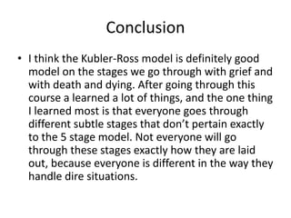 ConclusionI think the Kubler-Ross model is definitely good model on the stages we go through with grief and with death and dying. After going through this course a learned a lot of things, and the one thing I learned most is that everyone goes through different subtle stages that don’t pertain exactly to the 5 stage model. Not everyone will go through these stages exactly how they are laid out, because everyone is different in the way they handle dire situations.  