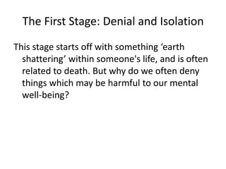 The First Stage: Denial and IsolationThis stage starts off with something ‘earth shattering’ within someone's life, and is often related to death. But why do we often deny things which may be harmful to our mental well-being?  