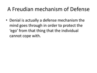 A Freudian mechanism of DefenseDenial is actually a defense mechanism the mind goes through in order to protect the ‘ego’ from that thing that the individual cannot cope with. 