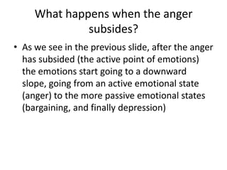 What happens when the anger subsides? As we see in the previous slide, after the anger has subsided (the active point of emotions) the emotions start going to a downward slope, going from an active emotional state (anger) to the more passive emotional states (bargaining, and finally depression) 