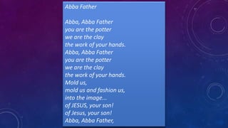 Abba Father
Abba, Abba Father
you are the potter
we are the clay
the work of your hands.
Abba, Abba Father
you are the potter
we are the clay
the work of your hands.
Mold us,
mold us and fashion us,
into the image...
of JESUS, your son!
of Jesus, your son!
Abba, Abba Father,
 