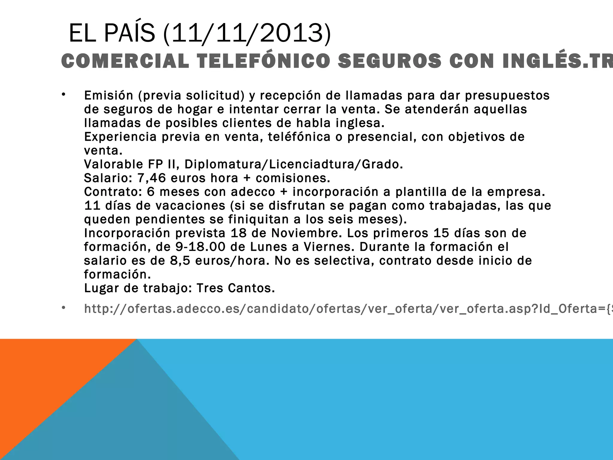 EL PAÍS (11/11/2013)

COMERCIAL TELEFÓNICO SEGUROS CON INGLÉS.TR
•

Emisión (previa solicitud) y recepción de llamadas para dar presupuestos
de seguros de hogar e intentar cerrar la venta. Se atenderán aquellas
llamadas de posibles clientes de habla inglesa.
Experiencia previa en venta, teléfónica o presencial, con objetivos de
venta.
Valorable FP II, Diplomatura/Licenciadtura/Grado.
Salario: 7,46 euros hora + comisiones. 
Contrato: 6 meses con adecco + incorporación a plantilla de la empresa.
11 días de vacaciones (si se disfrutan se pagan como trabajadas, las que
queden pendientes se finiquitan a los seis meses).
Incorporación prevista 18 de Noviembre. Los primeros 15 días son de
formación, de 9-18.00 de Lunes a Viernes. Durante la formación el
salario es de 8,5 euros/hora. No es selectiva, contrato desde inicio de
formación.
Lugar de trabajo: Tres Cantos.

•

http://ofertas.adecco.es/candidato/ofertas/ver_oferta/ver_oferta.asp?Id_Oferta={$

 