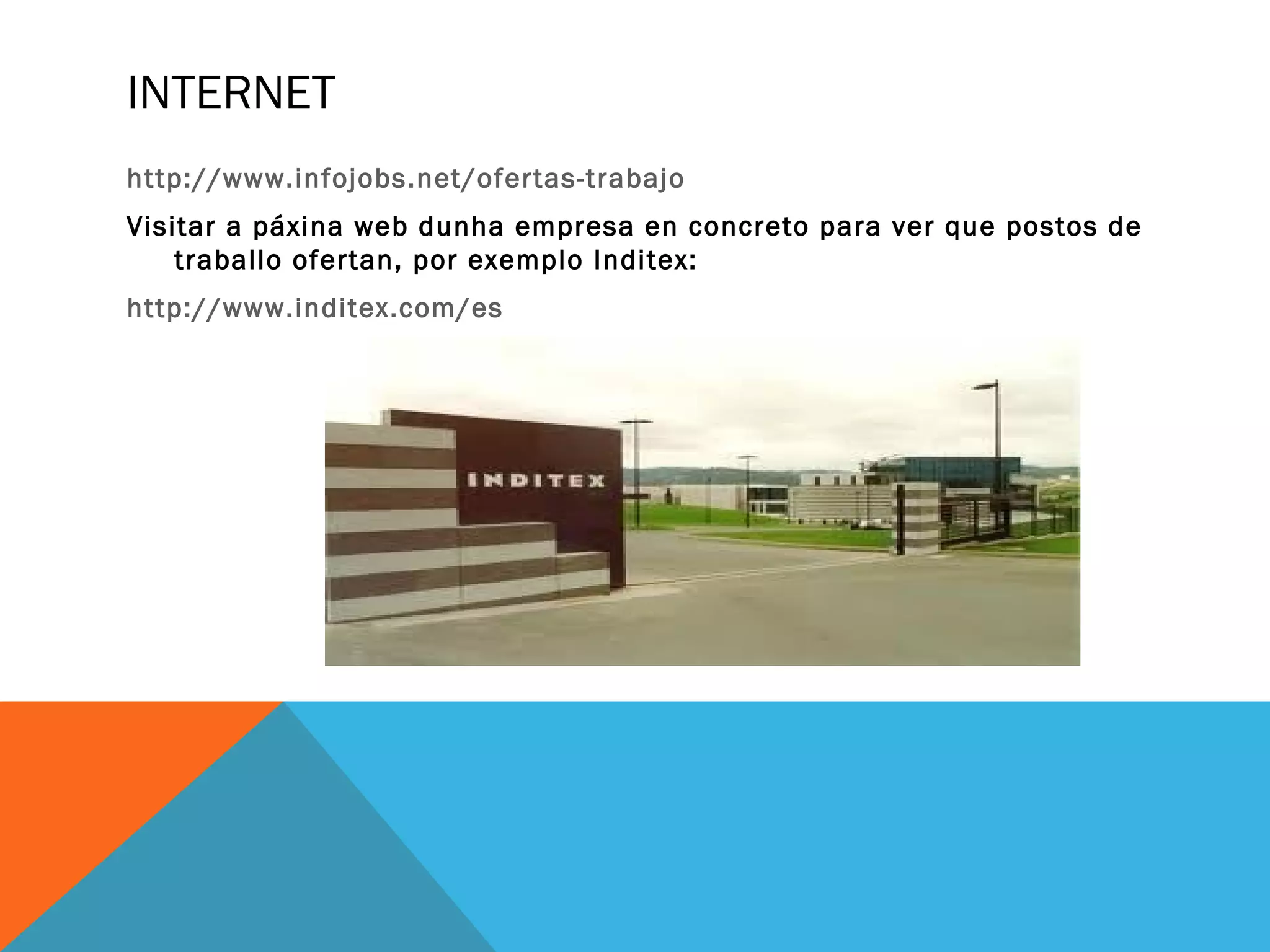 INTERNET
http://www.infojobs.net/ofertas-trabajo
Visitar a páxina web dunha empresa en concreto para ver que postos de
traballo ofertan, por exemplo Inditex:
http://www.inditex.com/es

 