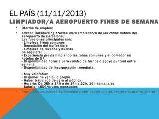 EL PAÍS (11/11/2013)

LIMPIADOR/A AEROPUERTO FINES DE SEMANA
•
•

•

Ofertas de empleo:
Adecco Outsourcing precisa un/a limpiador/a de las zonas nobles del
aeropuerto de Barcelona . 
Las funciones principales son:
- Limpieza áreas comunes
- Reposición del buffet libre
- Limpieza de lavabos y duchas
Se requiere:
- Experiencia previa limpiando las zonas comunes y el comedor en
hoteles de 5*.
- Disponibilidad horaria para cambio de turnos o apoyo puntual entre
semana.
- Disponibilidad de incorporación inmediata.

- Muy valorable:
- Disponer de vehículo propio 
- Haber trabajado de cara al público
- Horario: De 06h a 14h o de 14h a 22h, 16h semanales
- Salario: 460€/brutos mensuales
http://ofertas.adecco.es/candidato/ofertas/ver_oferta/ver_oferta.asp?Id_Oferta={$

 