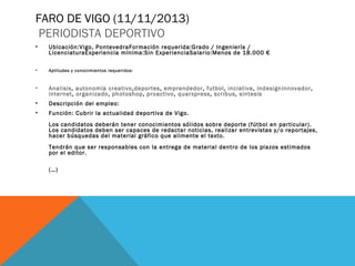 FARO DE VIGO (11/11/2013)
PERIODISTA DEPORTIVO
•

Ubicación:Vigo, PontevedraFormación requerida:Grado / Ingeniería /
LicenciaturaExperiencia mínima:Sin ExperienciaSalario:Menos de 18.000 €

•

Aptitudes y conocimientos requeridos:

•

Analisis, autonomía creativo,deportes, emprendedor, futbol, inciativa, indesigninnovador,
internet, organizado, photoshop, proactivo, quarxpress, scribus, sintesis

•

Descripción del empleo:

•

Función: Cubrir la actualidad deportiva de Vigo.
Los candidatos deberán tener conocimientos sólidos sobre deporte (fútbol en particular).
Los candidatos deben ser capaces de redactar noticias, realizar entrevistas y/o reportajes,
hacer búsquedas del material gráfico que alimente el texto.
Tendrán que ser responsables con la entrega de material dentro de los plazos estimados
por el editor.
(…)

 