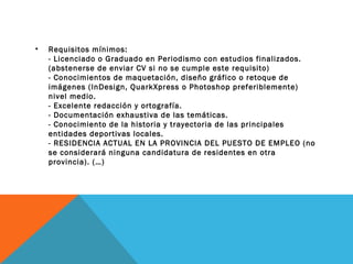 •

Requisitos mínimos:
- Licenciado o Graduado en Periodismo con estudios finalizados.
(abstenerse de enviar CV si no se cumple este requisito)
- Conocimientos de maquetación, diseño gráfico o retoque de
imágenes (InDesign, QuarkXpress o Photoshop preferiblemente)
nivel medio.
- Excelente redacción y ortografía.
- Documentación exhaustiva de las temáticas.
- Conocimiento de la historia y trayectoria de las principales
entidades deportivas locales.
- RESIDENCIA ACTUAL EN LA PROVINCIA DEL PUESTO DE EMPLEO (no
se considerará ninguna candidatura de residentes en otra
provincia). (…)

 