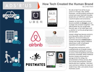 No#cabs#at#4pm?#Joe#will#be#at#your#
corner#in#5#minutes.#Uber,#AirBnb,#
Postmates#,#and#like#products#promise#to#
connect#your#exact#need#with#everyday#
people#who#can#fulﬁll#them,#opening#up#
a#world#of#opEons#and#convenience.#
#
However,#as#more#and#more#services#
become#available#via#strangers,#we#can#
no#longer#rely#on#brand#recogniEon#–#the#
oﬃcial#yellow#cab,#the#recognizable#
Sheraton#sign,#or#the#FedEx#logo#to#tell#
us#whether#or#not#the#job#will#get#done#–#
and#done#well.##
#
Instead,#raEngs#have#become#central#to#
ensuring#quality,#safety,#and#overall#
legiEmacy.#Personal#branding#and#
promoEon#becomes#crowdsourced#as#
reviews#and#raEngs#replace#tradiEonal#
adverEsing#in#order#to#build#good#
reputaEon#and#compeEEon.##
#
Through#these#mechanisms,#we’re#
creaEng#brands#out#of#people#instead,#
simultaneously#enabling#the#consumer#
to#access#a#level#of#speciﬁcity#and#choice#
previously#unavailable.#While#tradiEonal#
business#reviews#only#provide#an#
average#of#all#of#its#raEngs,#the#
personalizaEon#of#these#services#allow#
you#to#know#(and#someEmes#choose)#
exactly#what#you’re#geUng#–#that#exact#
room#and#host#on#AirBnb,#the#make#and#
model#of#your#Uber,#and#a#photo#of#your#
Postmates#courier.#
#
How Tech Created the Human Brand
A D S ’ R ’ U S By#Linda#Chen#
 