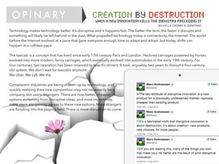 O P I N A RY CREATION BY DESTRUCTION
When a new innovation kills the industry preceding it
by kelly coonan & Jonathan
Technology makes technology better. It’s disruptive and it happens fast. The better the tech, the faster it disrupts and
something will likely be left behind in the dust. What propelled technology today is connectivity, the Internet. The world
before the Internet evolved at a pace that gave everyone enough time to adapt and adopt, but today, shifts can
happen at a ruthless pace.
The taxicab is a concept that has lived since early 17th century Paris and London. Hackney carriages powered by horses
evolved into more modern, fancy carriages, which eventually evolved into automobiles in the early 19th century. For
four centuries, taxi operation has been reserved to speciﬁc drivers. It took, arguably, two years to disrupt a four-century-
old system. We don’t wait for taxicabs anymore.
We Uber. We Lyft. We Via.
Complacent industries are being shaken up by technology, and
quickly realizing their new competition may not necessarily be a
company, but users. Strangers. There are now better, cheaper
options stemming from disruptive ideas, and most importantly,
more users are gaining access to these new options. More strangers
are ﬂooding into the playing ﬁeld. There is more disruption to come.
 